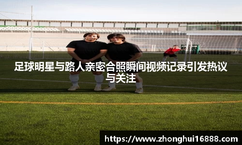 足球明星与路人亲密合照瞬间视频记录引发热议与关注